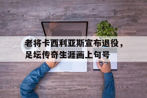 包含老将卡西利亚斯宣布退役，足坛传奇生涯画上句号的词条