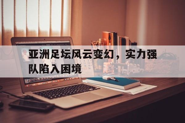 关于亚洲足坛风云变幻，实力强队陷入困境的信息