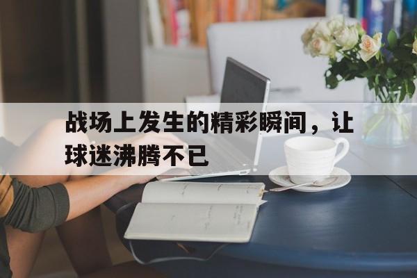 关于战场上发生的精彩瞬间，让球迷沸腾不已的信息