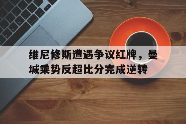 维尼修斯遭遇争议红牌，曼城乘势反超比分完成逆转