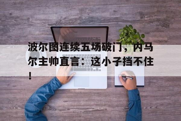 波尔图连续五场破门，内马尔主帅直言：这小子挡不住！